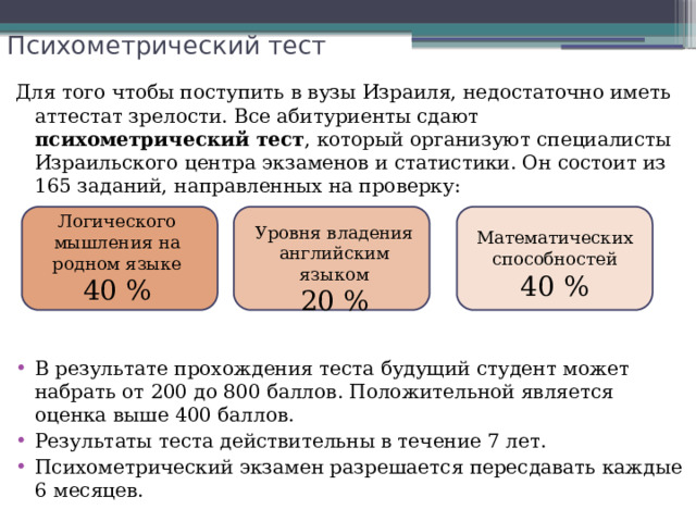 Психометрический тест Для того чтобы поступить в вузы Израиля, недостаточно иметь аттестат зрелости. Все абитуриенты сдают психометрический тест , который организуют специалисты Израильского центра экзаменов и статистики. Он состоит из 165 заданий, направленных на проверку: В результате прохождения теста будущий студент может набрать от 200 до 800 баллов. Положительной является оценка выше 400 баллов. Результаты теста действительны в течение 7 лет. Психометрический экзамен разрешается пересдавать каждые 6 месяцев. Логического мышления на родном языке 40 % Уровня владения английским языком 20 % Математических способностей 40 % 