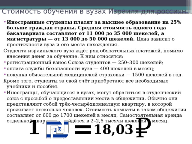 Стоимость обучения в вузах Израиля для россиян   Иностранные студенты платят за высшее образование на 25% больше граждан страны. Средняя стоимость одного года бакалавриата составляет от 11 000 до 35 000 шекелей, а магистратуры — от 13 000 до 50 000 шекелей.  Цена зависит о престижности вуза и его места нахождения. Студента израильского вуза ждёт ряд обязательных платежей, помимо внесения денег за обучение. К ним относятся: регистрационный взнос Союза студентов — 250–300 шекелей; оплата службы безопасности вуза — 400 шекелей в месяц; покупка обязательной медицинской страховки — 1500 шекелей в год. Кроме того, студенты за свой счёт приобретают все необходимые учебники и пособия. Иностранцы, обучающиеся в вузах, могут обратиться в студенческий союз с просьбой о предоставлении места в общежитии. Обычно они представляют собой трёх-четырёхкомнатную квартиру, в которой проживает несколько человек. Стоимость комнаты в таком общежитии составляет от 600 до 1700 шекелей в месяц. Самостоятельная аренда отдельной квартиры обойдётся в 2–2,5 тысячи шекелей в месяц. = 1 18,03 