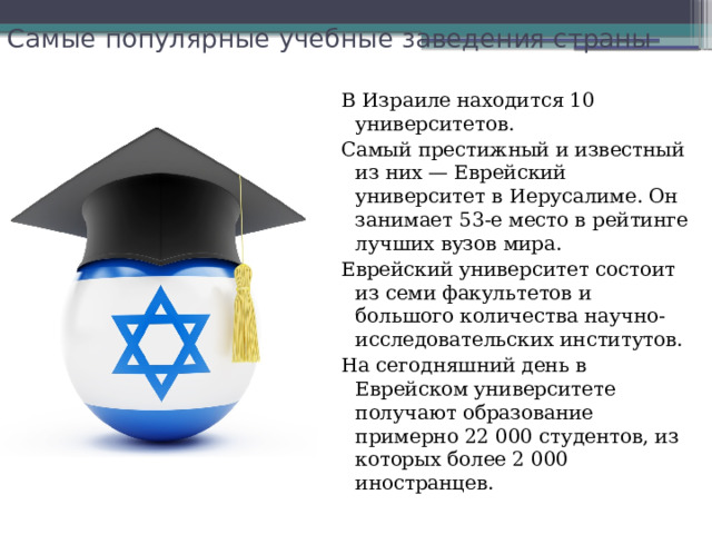 Самые популярные учебные заведения страны   В Израиле находится 10 университетов. Самый престижный и известный из них — Еврейский университет в Иерусалиме. Он занимает 53-е место в рейтинге лучших вузов мира. Еврейский университет состоит из семи факультетов и большого количества научно-исследовательских институтов. На сегодняшний день в Еврейском университете получают образование примерно 22 000 студентов, из которых более 2 000 иностранцев. 