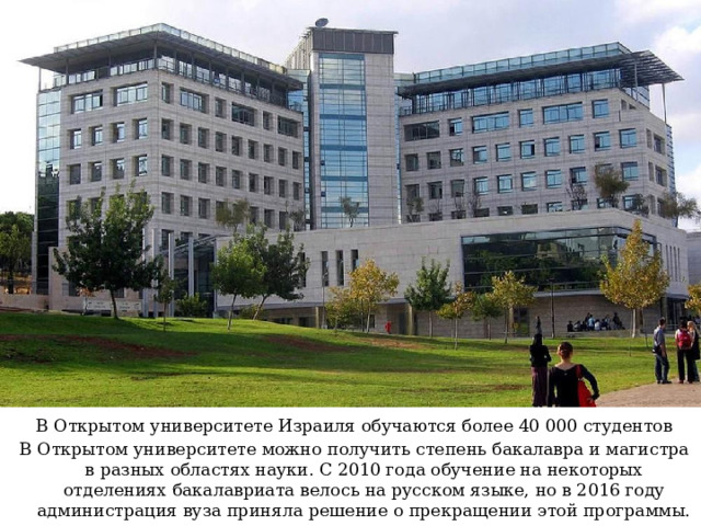 В Открытом университете Израиля обучаются более 40 000 студентов В Открытом университете можно получить степень бакалавра и магистра в разных областях науки. С 2010 года обучение на некоторых отделениях бакалавриата велось на русском языке, но в 2016 году администрация вуза приняла решение о прекращении этой программы. 