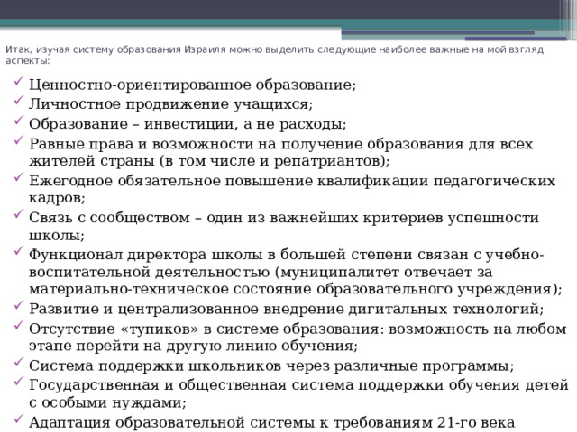 Итак, изучая систему образования Израиля можно выделить следующие наиболее важные на мой взгляд аспекты:   Ценностно-ориентированное образование; Личностное продвижение учащихся; Образование – инвестиции, а не расходы; Равные права и возможности на получение образования для всех жителей страны (в том числе и репатриантов); Ежегодное обязательное повышение квалификации педагогических кадров; Связь с сообществом – один из важнейших критериев успешности школы; Функционал директора школы в большей степени связан с учебно-воспитательной деятельностью (муниципалитет отвечает за материально-техническое состояние образовательного учреждения); Развитие и централизованное внедрение дигитальных технологий; Отсутствие «тупиков» в системе образования: возможность на любом этапе перейти на другую линию обучения; Система поддержки школьников через различные программы; Государственная и общественная система поддержки обучения детей с особыми нуждами; Адаптация образовательной системы к требованиям 21-го века (высокие технологии). 