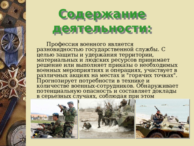 Содержание деятельности:   Профессия военного является разновидностью государственной службы.  С целью защиты и удержания территории, материальных и людских ресурсов принимает решение или выполняет приказы о необходимых военных мероприятиях и операциях, участвует в различных акциях на местах и 
