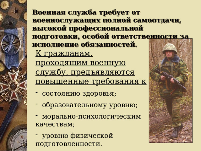 Военная служба требует от военнослужащих полной самоотдачи, высокой профессиональной подготовки, особой ответственности за исполнение обязанностей. К гражданам, проходящим военную службу, предъявляются повышенные требования к  состоянию здоровья;  образовательному уровню;  морально-психологическим качествам;  уровню физической подготовленности. 