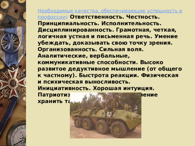 Необходимые качества, обеспечивающие успешность в профессии : Ответственность. Честность. Принципиальность. Исполнительность. Дисциплинированность. Грамотная, четкая, логичная устная и письменная речь. Умение убеждать, доказывать свою точку зрения. Организованность. Сильная воля. Аналитические, вербальные, коммуникативные способности. Высоко развитое дедуктивное мышление (от общего к частному). Быстрота реакции. Физическая и психическая выносливость. Инициативность. Хорошая интуиция. Патриотизм. Справедливость. Умение хранить тайну. Чувство долга. 