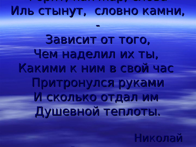 Горят, как жар, слова  Иль стынут, словно камни, -  Зависит от того,  Чем наделил их ты,  Какими к ним в свой час  Притронулся руками  И сколько отдал им  Душевной теплоты.    Николай Рыленков 