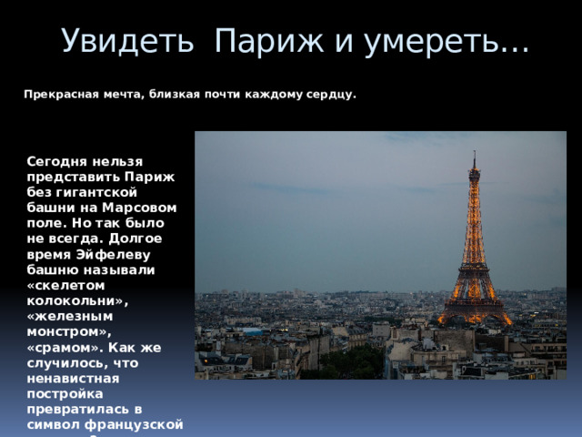 Увидеть Париж и умереть…    Прекрасная мечта, близкая почти каждому сердцу. Сегодня нельзя представить Париж без гигантской башни на Марсовом поле. Но так было не всегда. Долгое время Эйфелеву башню называли «скелетом колокольни», «железным монстром», «срамом». Как же случилось, что ненавистная постройка превратилась в символ французской столицы? 