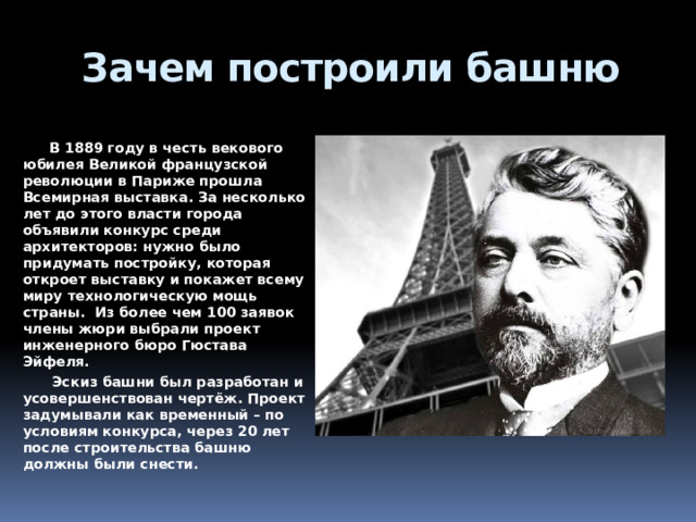 Зачем построили башню    В 1889 году в честь векового юбилея Великой французской революции в Париже прошла Всемирная выставка. За несколько лет до этого власти города объявили конкурс среди архитекторов: нужно было придумать постройку, которая откроет выставку и покажет всему миру технологическую мощь страны. Из более чем 100 заявок члены жюри выбрали проект инженерного бюро Гюстава Эйфеля.  Эскиз башни был разработан и усовершенствован чертёж. Проект задумывали как временный – по условиям конкурса, через 20 лет после строительства башню должны были снести. 