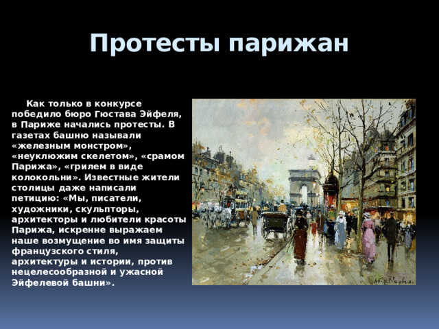 Протесты парижан    Как только в конкурсе победило бюро Гюстава Эйфеля, в Париже начались протесты. В газетах башню называли «железным монстром», «неуклюжим скелетом», «срамом Парижа», «грилем в виде колокольни». Известные жители столицы даже написали петицию: «Мы, писатели, художники, скульпторы, архитекторы и любители красоты Парижа, искренне выражаем наше возмущение во имя защиты французского стиля, архитектуры и истории, против нецелесообразной и ужасной Эйфелевой башни». 