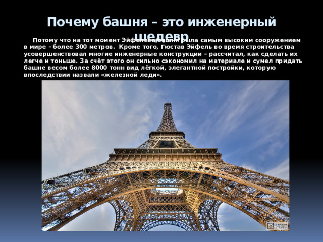 Как башню спасла находчивость Эйфеля    По договору башню должны были снести в 1909 году. Чтобы спасти постройку, Эйфель в 1903 году предложил военным использовать её как вышку для беспроводной связи. Архитектор даже спонсировал эксперименты, в результате которых сигналы научились передавать на расстояние 400 км.  На разных уровнях башни построили телеграф, радиостанцию, метеорологическую лабораторию. Когда все поняли, что Эйфелева башня может быть полезна для военных и научных целей, власти города продлили договор ещё на 70 лет. Во время Первой мировой башня служила центром перехвата вражески сообщений.  Но не только из практических нужд башню до сих пор не снесли – со временем «срам Парижа» превратился в символ города. Башню признали мировым шедевром. 