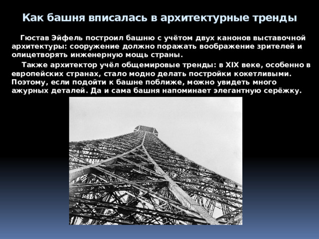 Почему башня – это инженерный шедевр    Потому что на тот момент Эйфелева башня была самым высоким сооружением в мире – более 300 метров. Кроме того, Гюстав Эйфель во время строительства усовершенствовал многие инженерные конструкции – рассчитал, как сделать их легче и тоньше. За счёт этого он сильно сэкономил на материале и сумел придать башне весом более 8000 тонн вид лёгкой, элегантной постройки, которую впоследствии назвали «железной леди». 