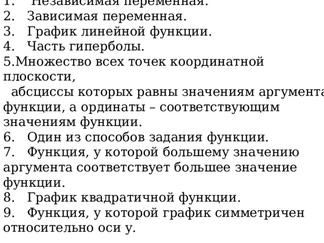 Вопросы к кроссворду 1. Независимая переменная. 2. Зависимая переменная. 3. График линейной функции . 4. Часть гиперболы. Множество всех точек координатной плоскости,  абсциссы которых равны значениям аргумента функции, а ординаты – соответствующим значениям функции.  6. Один из способов задания функции. 7. Функция, у которой большему значению аргумента соответствует большее значение функции. 8. График квадратичной функции. 9. Функция, у которой график симметричен относительно оси у. Слайд для сканированной домашней работы  