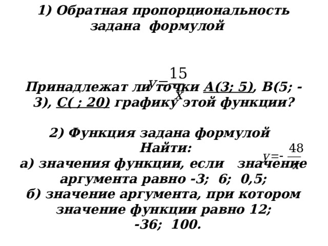 1) Обратная пропорциональность задана формулой     Принадлежат ли точки А(3; 5) , В(5; -3), С( ; 20) графику этой функции?   2) Функция задана формулой    Найти:  а) значения функции, если значение аргумента равно -3; 6; 0,5;  б) значение аргумента, при котором значение функции равно  12;  -36; 100. 