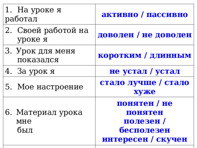 1. На уроке я работал активно / пассивно 2. Своей работой на  уроке я доволен / не доволен Урок для меня  показался коротким / длинным 4. За урок я не устал / устал 5. Мое настроение стало лучше / стало хуже Материал урока мне  был понятен / не понятен полезен / бесполезен  интересен / скучен 7. Домашнее задание  мне кажется легким / трудным 