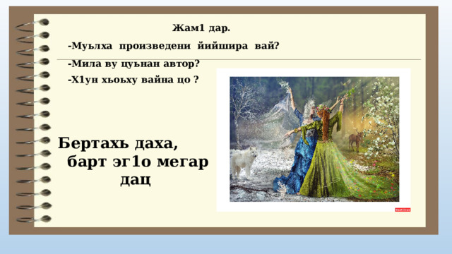 Жам1 дар. -Муьлха произведени йийшира вай? -Мила ву цуьнан автор? -Х1ун хьоьху вайна цо ? Бертахь даха,  барт эг1о мегар дац 