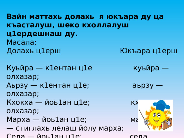 Вайн маттахь долахь   я юкъара ду ца къасталуш, шеко кхоллалуш ц1ердешнаш ду.    Масала:  Долахь ц1ерш                           Юкъара ц1ерш              Куьйра —   к1ентан ц1е                   куьйра — олхазар;    Аьрзу —   к1ентан ц1е;                    аьрзу   — олхазар;  Кхокха —   йоь1ан ц1е;                   кхокха олхазар;  Марха —   йоь1ан ц1е;                    марха —   стиглахь лелаш йолу марха;  Седа —   йоь1ан ц1е;                      седа —   стиглахь схьакхета седа;   