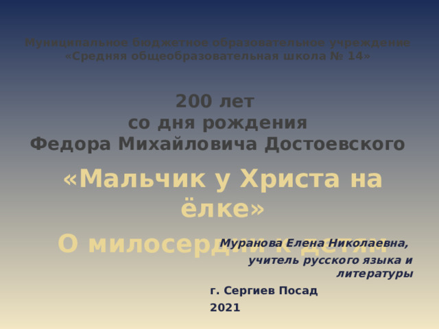 Муниципальное бюджетное образовательное учреждение «Средняя общеобразовательная школа № 14»    200 лет  со дня рождения  Федора Михайловича Достоевского        Муранова Елена Николаевна, учитель русского языка и литературы г. Сергиев Посад 2021  «Мальчик у Христа на ёлке» О милосердии к детям 