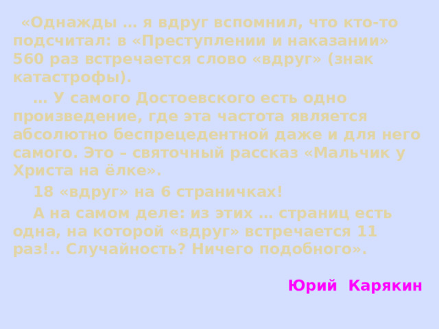  «Однажды … я вдруг вспомнил, что кто-то подсчитал: в «Преступлении и наказании» 560 раз встречается слово «вдруг» (знак катастрофы). … У самого Достоевского есть одно произведение, где эта частота является абсолютно беспрецедентной даже и для него самого. Это – святочный рассказ «Мальчик у Христа на ёлке».  18 «вдруг» на 6 страничках!  А на самом деле: из этих … страниц есть одна, на которой «вдруг» встречается 11 раз!.. Случайность? Ничего подобного».   Юрий Карякин   