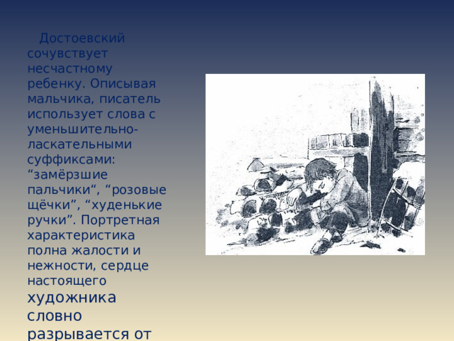  Достоевский сочувствует несчастному ребенку. Описывая мальчика, писатель использует слова с уменьшительно-ласкательными суффиксами: “замёрзшие пальчики“, “розовые щёчки”, “худенькие ручки”. Портретная характеристика полна жалости и нежности, сердце настоящего художника словно разрывается от боли. 