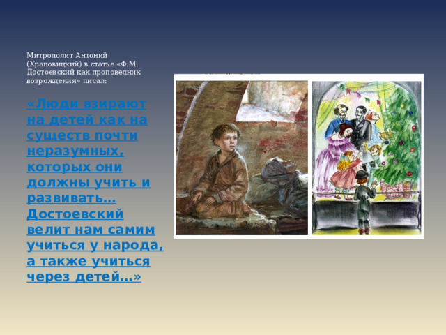     Митрополит Антоний (Храповицкий) в статье «Ф.М. Достоевский как проповедник возрождения» писал:  «Люди взирают на детей как на существ почти неразумных, которых они должны учить и развивать… Достоевский велит нам самим учиться у народа, а также учиться через детей…»  