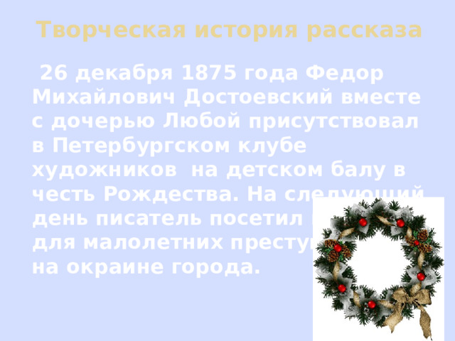 Творческая история рассказа  26 декабря 1875 года Федор Михайлович Достоевский вместе с дочерью Любой присутствовал в Петербургском клубе художников на детском балу в честь Рождества. На следующий день писатель посетил колонию для малолетних преступников на окраине города. 