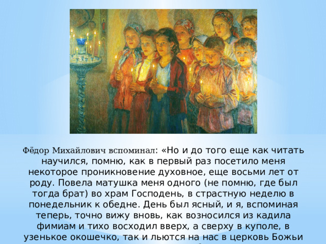 Фёдор Михайлович вспоминал : «Но и до того еще как читать научился, помню, как в первый раз посетило меня некоторое проникновение духовное, еще восьми лет от роду. Повела матушка меня одного (не помню, где был тогда брат) во храм Господень, в страстную неделю в понедельник к обедне. День был ясный, и я, вспоминая теперь, точно вижу вновь, как возносился из кадила фимиам и тихо восходил вверх, а сверху в куполе, в узенькое окошечко, так и льются на нас в церковь Божьи лучи, и, восходя к ним волнами, как бы таял в них фимиам. Смотрел я умиленно, и в первый раз от роду принял я тогда в душу первое семя Слова Божия осмысленно» 