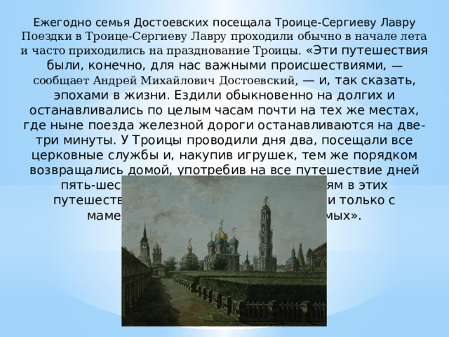 Ежегодно семья Достоевских посещала Троице-Сергиеву Лавру Поездки в Троице-Сергиеву Лавру проходили обычно в начале лета и часто приходились на празднование Троицы. «Эти путешествия были, конечно, для нас важными происшест­виями, — сообщает Андрей Михайлович Достоевский, — и, так сказать, эпохами в жизни. Ездили обык­новенно на долгих и останавливались по целым часам почти на тех же местах, где ныне поезда железной дороги останавливаются на две-три минуты. У Троицы проводи­ли дня два, посещали все церковные службы и, накупив игрушек, тем же порядком возвращались домой, упо­требив на все путешествие дней пять-шесть. Отец по служебным занятиям в этих путешествиях не участвовал, а мы ездили только с маменькой и с кем-нибудь из знакомых». 