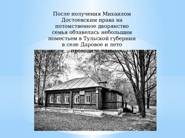 После получения Михаилом Достоевским права на потомственное дворянство семья обзавелась небольшим поместьем в Тульской губернии в селе Даровое и лето проводила там. 