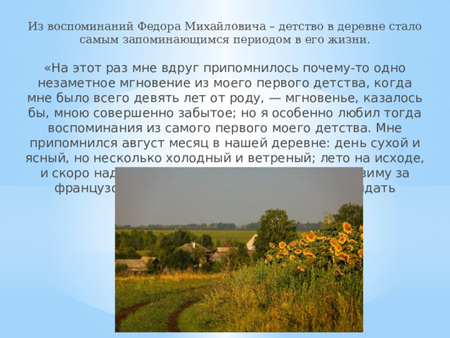 Из воспоминаний Федора Михайловича – детство в деревне стало самым запоминающимся периодом в его жизни. «На этот раз мне вдруг припомнилось почему-то одно незаметное мгновение из моего первого детства, когда мне было всего девять лет от роду, — мгновенье, казалось бы, мною совершенно забытое; но я особенно любил тогда воспоминания из самого первого моего детства. Мне припомнился август месяц в нашей деревне: день сухой и ясный, но несколько холодный и ветреный; лето на исходе, и скоро надо ехать в Москву опять скучать всю зиму за французскими уроками, и мне так жалко покидать деревню.» 
