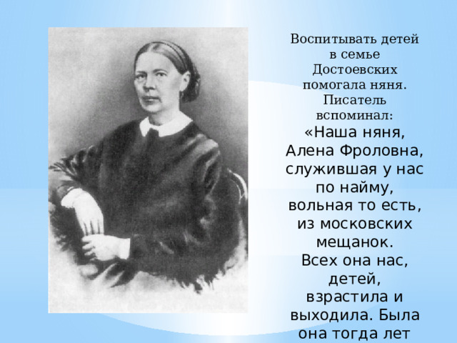 Воспитывать детей в семье Достоевских помогала няня. Писатель вспоминал: «Наша няня, Алена Фроловна, служившая у нас по найму, вольная то есть, из московских мещанок. Всех она нас, детей, взрастила и выходила. Была она тогда лет сорока пяти, характера ясного, веселого, и всегда нам рассказывала такие славные сказки!» 