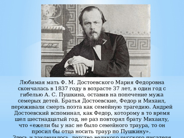 Любимая мать Ф. М. Достоевского Мария Федоровна скончалась в 1837 году в возрасте 37 лет, в один год с гибелью А. С. Пушкина, оставив на попечение мужа семерых детей. Братья Достоевские, Федор и Михаил, переживали смерть поэта как семейную трагедию. Андрей Достоевский вспоминал, как Федор, которому в то время шел шестнадцатый год, не раз повторял брату Михаилу, что «ежели бы у нас не было семейного траура, то он просил бы отца носить траур по Пушкину». Здесь и закончилось детство великого русского писателя Фёдора Михайловича Достоевского… 