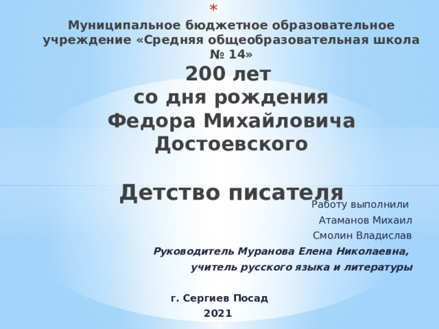  Муниципальное бюджетное образовательное учреждение «Средняя общеобразовательная школа № 14»  200 лет  со дня рождения  Федора Михайловича Достоевского   Детство писателя Работу выполнили Атаманов Михаил Смолин Владислав Руководитель Муранова Елена Николаевна, учитель русского языка и литературы  г. Сергиев Посад 2021 