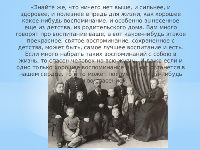«Знайте же, что ничего нет выше, и сильнее, и здоровее, и полезнее впредь для жизни, как хорошее какое-нибудь воспоминание, и особенно вынесенное еще из детства, из родительского дома. Вам много говорят про воспитание ваше, а вот какое-нибудь этакое прекрасное, святое воспоминание, сохраненное с детства, может быть, самое лучшее воспитание и есть. Если много набрать таких воспоминаний с собою в жизнь, то спасен человек на всю жизнь. И даже если и одно только хорошее воспоминание при нас останется в нашем сердце, то и то может послужить когда-нибудь нам во спасение».   