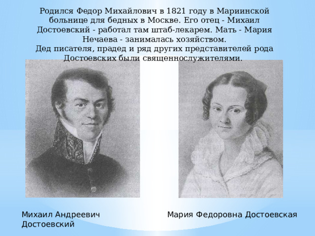 Родился Федор Михайлович в 1821 году в Мариинской больнице для бедных в Москве. Его отец - Михаил Достоевский - работал там штаб-лекарем. Мать - Мария Нечаева - занималась хозяйством. Дед писателя, прадед и ряд других представителей рода Достоевских были священнослужителями. Михаил Андреевич Достоевский Мария Федоровна Достоевская 