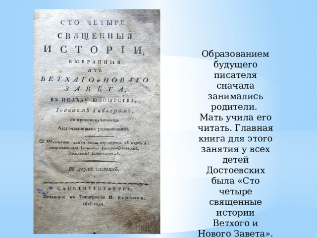 Образованием будущего писателя сначала занимались родители. Мать учила его читать. Главная книга для этого занятия у всех детей Достоевских была «Сто четыре священные истории Ветхого и Нового Завета». Отец учил их латыни. 