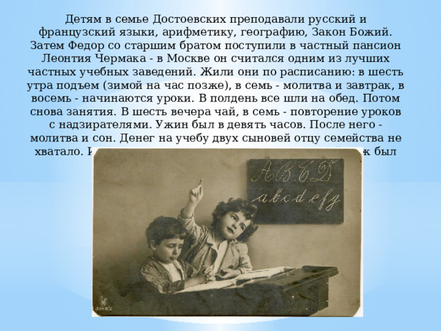 Детям в семье Достоевских преподавали русский и французский языки, арифметику, географию, Закон Божий. Затем Федор со старшим братом поступили в частный пансион Леонтия Чермака - в Москве он считался одним из лучших частных учебных заведений. Жили они по расписанию: в шесть утра подъем (зимой на час позже), в семь - молитва и завтрак, в восемь - начинаются уроки. В полдень все шли на обед. Потом снова занятия. В шесть вечера чай, в семь - повторение уроков с надзирателями. Ужин был в девять часов. После него - молитва и сон. Денег на учебу двух сыновей отцу семейства не хватало. Им помогала тетка со стороны матери, чей муж был богатым московским купцом. 