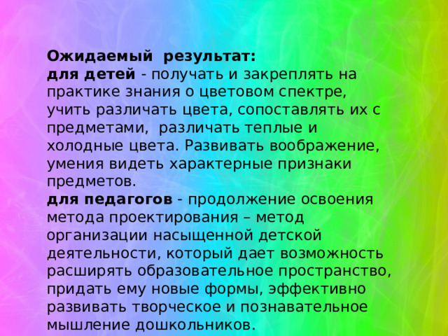 Ожидаемый результат: для детей - получать и закреплять на практике знания о цветовом спектре, учить различать цвета, сопоставлять их с предметами, различать теплые и холодные цвета. Развивать воображение, умения видеть характерные признаки предметов. для педагогов - продолжение освоения метода проектирования – метод организации насыщенной детской деятельности, который дает возможность расширять образовательное пространство, придать ему новые формы, эффективно развивать творческое и познавательное мышление дошкольников. для родителей - расширять возможности сотрудничества со своими детьми.   