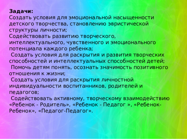     Задачи: Создать условия для эмоциональной насыщенности детского творчества, становлению эвристической структуры личности; Содействовать развитию творческого, интеллектуального, чувственного и эмоционального потенциала каждого ребенка;  Создать условия для раскрытия и развития творческих способностей и интеллектуальных способностей детей;  Помочь детям понять, осознать значимость позитивного отношения к жизни;  Создать условия для раскрытия личностной индивидуальности воспитанников, родителей и педагогов;  Содействовать активному, творческому взаимодействию «Ребенок - Родитель», «Ребенок - Педагог », «Ребенок-Ребенок», «Педагог-Педагог». 
