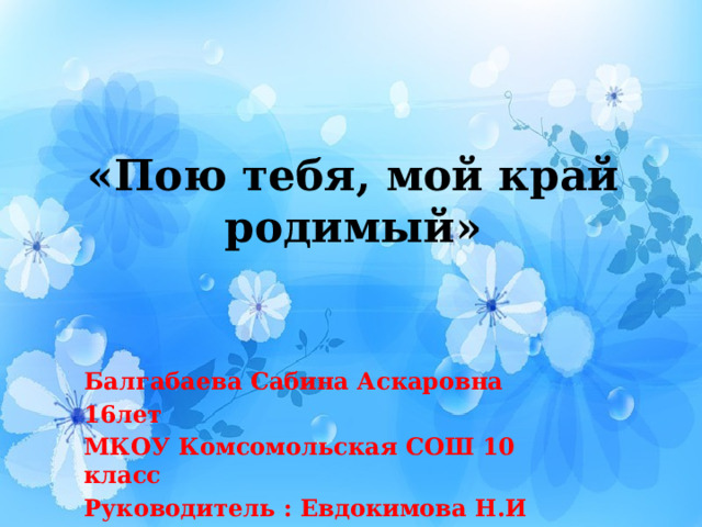 «Пою тебя, мой край родимый» Балгабаева Сабина Аскаровна 16лет МКОУ Комсомольская СОШ 10 класс Руководитель : Евдокимова Н.И 