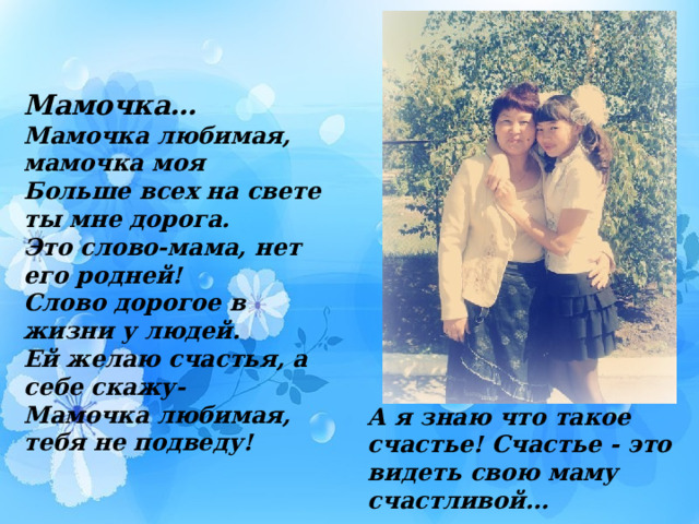 Мамочка… Мамочка любимая, мамочка моя Больше всех на свете ты мне дорога. Это слово-мама, нет его родней! Слово дорогое в жизни у людей. Ей желаю счастья, а себе скажу- Мамочка любимая, тебя не подведу! А я знаю что такое cчaстье! Счастье - это видеть свою мaмy cчacтливoй...  