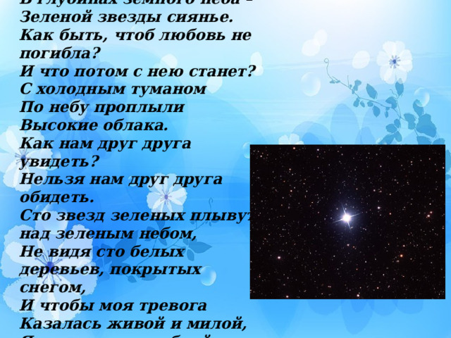 Звезды сиянье… В глубинах земного неба – Зеленой звезды сиянье. Как быть, чтоб любовь не погибла? И что потом с нею станет? С холодным туманом По небу проплыли Высокие облака. Как нам друг друга увидеть? Нельзя нам друг друга обидеть. Сто звезд зеленых плывут над зеленым небом, Не видя сто белых деревьев, покрытых снегом, И чтобы моя тревога Казалась живой и милой, Я украшу ее улыбкой счастливой. 