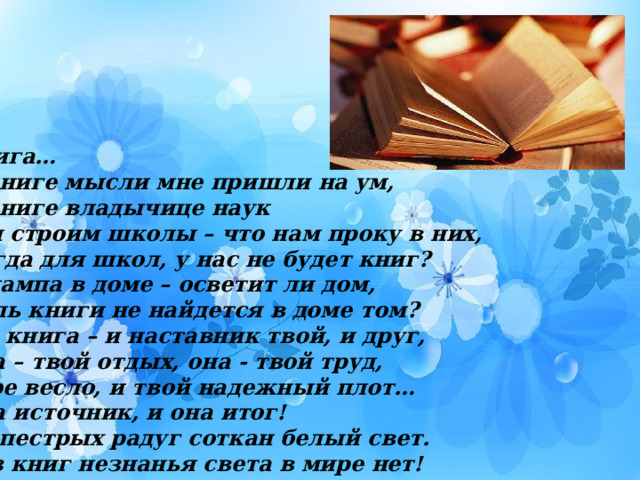 Книга… О книге мысли мне пришли на ум, О книге владычице наук Мы строим школы – что нам проку в них, Когда для школ, у нас не будет книг? И лампа в доме – осветит ли дом, Коль книги не найдется в доме том? Да, книга – и наставник твой, и друг, Она – твой отдых, она - твой труд, Твое весло, и твой надежный плот… Она источник, и она итог! Из пестрых радуг соткан белый свет. Без книг незнанья света в мире нет! 