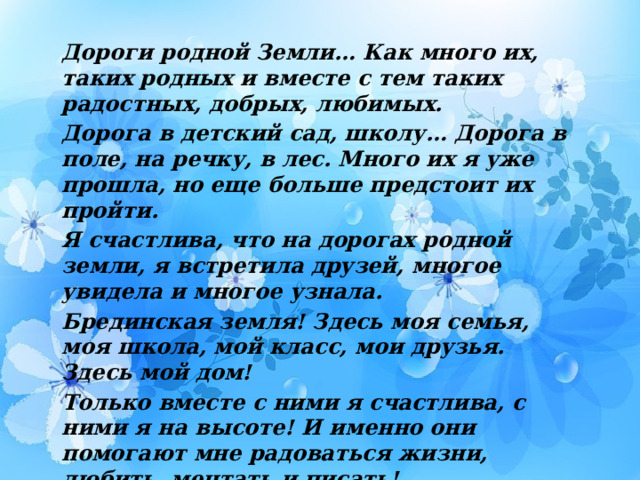 Дороги родной Земли… Как много их, таких родных и вместе с тем таких радостных, добрых, любимых. Дорога в детский сад, школу… Дорога в поле, на речку, в лес. Много их я уже прошла, но еще больше предстоит их пройти. Я счастлива, что на дорогах родной земли, я встретила друзей, многое увидела и многое узнала. Брединская земля! Здесь моя семья, моя школа, мой класс, мои друзья. Здесь мой дом! Только вместе с ними я счастлива, с ними я на высоте! И именно они помогают мне радоваться жизни, любить, мечтать и писать! 