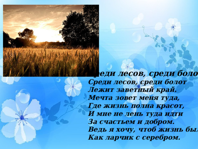 Среди лесов, среди болот… Среди лесов, среди болот Лежит заветный край. Мечта зовет меня туда, Где жизнь полна красот, И мне не лень туда идти За счастьем и добром. Ведь я хочу, чтоб жизнь была, Как ларчик с серебром. 