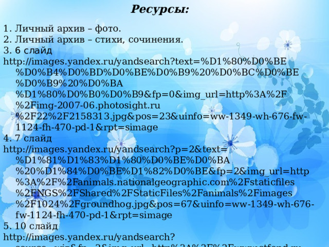 Ресурсы: 1. Личный архив – фото. 2. Личный архив – стихи, сочинения. 3. 6 слайд http://images.yandex.ru/yandsearch?text=%D1%80%D0%BE%D0%B4%D0%BD%D0%BE%D0%B9%20%D0%BC%D0%BE%D0%B9%20%D0%BA%D1%80%D0%B0%D0%B9&fp=0&img_url=http%3A%2F%2Fimg-2007-06.photosight.ru%2F22%2F2158313.jpg&pos=23&uinfo=ww-1349-wh-676-fw-1124-fh-470-pd-1&rpt=simage 4. 7 слайд http://images.yandex.ru/yandsearch?p=2&text=%D1%81%D1%83%D1%80%D0%BE%D0%BA%20%D1%84%D0%BE%D1%82%D0%BE&fp=2&img_url=http%3A%2F%2Fanimals.nationalgeographic.com%2Fstaticfiles%2FNGS%2FShared%2FStaticFiles%2Fanimals%2Fimages%2F1024%2Fgroundhog.jpg&pos=67&uinfo=ww-1349-wh-676-fw-1124-fh-470-pd-1&rpt=simage 5. 10 слайд http://images.yandex.ru/yandsearch?source=wiz&fp=2&img_url=http%3A%2F%2Fwww.stfond.ru%2Fimages%2Fload%2FImage%2Fsurok1207-1.jpg&uinfo=ww-1349-wh-676-fw-1124-fh-470-pd-1&p=2&text=%D1%84%D0%BE%D1%82%D0%BE%20%D1%81%D1%83%D1%80%D0%BA%D0%B0&noreask=1&pos=60&rpt=simage&lr=56 