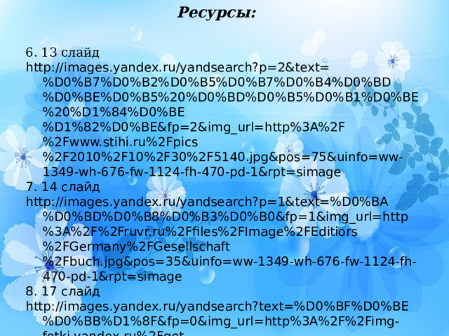 Ресурсы: 6. 13 слайд http://images.yandex.ru/yandsearch?p=2&text=%D0%B7%D0%B2%D0%B5%D0%B7%D0%B4%D0%BD%D0%BE%D0%B5%20%D0%BD%D0%B5%D0%B1%D0%BE%20%D1%84%D0%BE%D1%82%D0%BE&fp=2&img_url=http%3A%2F%2Fwww.stihi.ru%2Fpics%2F2010%2F10%2F30%2F5140.jpg&pos=75&uinfo=ww-1349-wh-676-fw-1124-fh-470-pd-1&rpt=simage 7. 14 слайд http://images.yandex.ru/yandsearch?p=1&text=%D0%BA%D0%BD%D0%B8%D0%B3%D0%B0&fp=1&img_url=http%3A%2F%2Fruvr.ru%2Ffiles%2FImage%2FEditiors%2FGermany%2FGesellschaft%2Fbuch.jpg&pos=35&uinfo=ww-1349-wh-676-fw-1124-fh-470-pd-1&rpt=simage 8. 17 слайд http://images.yandex.ru/yandsearch?text=%D0%BF%D0%BE%D0%BB%D1%8F&fp=0&img_url=http%3A%2F%2Fimg-fotki.yandex.ru%2Fget%2F6305%2F100392544.11%2F0_64c6c_6af9130e_XL&pos=12&uinfo=ww-1349-wh-676-fw-1124-fh-470-pd-1&rpt=simage 