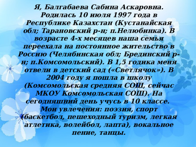 Я, Балгабаева Сабина Аскаровна. Родилась 10 июля 1997 года в Республике Казахстан (Кустанайская обл; Тарановский р-н; п.Нелюбинка). В возрасте 4-х месяцев наша семья переехала на постоянное жительство в Россию (Челябинская обл; Брединский р-н; п.Комсомольский). В 1,5 годика меня отвели в детский сад («Светлячок»). В 2004 году я пошла в школу (Комсомольская средняя СОШ, сейчас МКОУ Комсомольская СОШ). На сегодняшний день учусь в 10 классе.  Мои увлечения: поэзия, спорт (баскетбол, пешеходный туризм, легкая атлетика, волейбол, лапта), вокальное пение, танцы.   