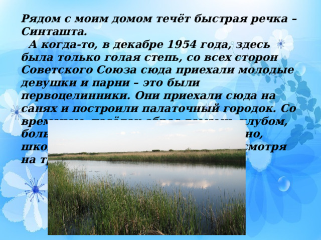 Рядом с моим домом течёт быстрая речка – Синташта.  А когда-то, в декабре 1954 года, здесь была только голая степь, со всех сторон Советского Союза сюда приехали молодые девушки и парни – это были первоцелинники. Они приехали сюда на санях и построили палаточный городок. Со временем, посёлок оброс домами, клубом, больницей, детским садом и, конечно, школой. Жизнь налаживалась, не смотря на трудности.   
