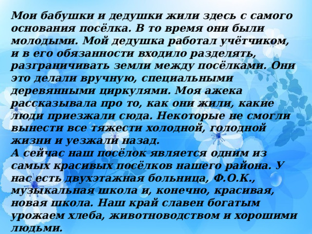Мои бабушки и дедушки жили здесь с самого основания посёлка. В то время они были молодыми. Мой дедушка работал учётчиком, и в его обязанности входило разделять, разграничивать земли между посёлками. Они это делали вручную, специальными деревянными циркулями. Моя ажека рассказывала про то, как они жили, какие люди приезжали сюда. Некоторые не смогли вынести все тяжести холодной, голодной жизни и уезжали назад. А сейчас наш посёлок является одним из самых красивых посёлков нашего района. У нас есть двухэтажная больница, Ф.О.К., музыкальная школа и, конечно, красивая, новая школа. Наш край славен богатым урожаем хлеба, животноводством и хорошими людьми. Всё это вдохновляет меня писать стихи о родном крае, о красотах и необычных удивительных животных родной земли, о моей семье. Есть у меня и размышления о книгах, о звёздном небе…  