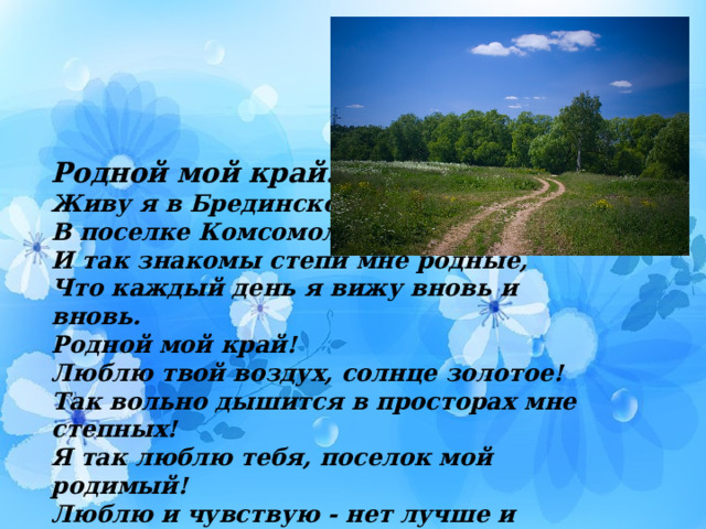 Родной мой край… Живу я в Брединском районе В поселке Комсомольском уже 16 лет! И так знакомы степи мне родные, Что каждый день я вижу вновь и вновь. Родной мой край! Люблю твой воздух, солнце золотое! Так вольно дышится в просторах мне степных! Я так люблю тебя, поселок мой родимый! Люблю и чувствую - нет лучше и роднее их!  