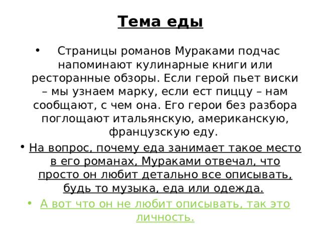 Тема еды      Страницы романов Мураками подчас напоминают кулинарные книги или ресторанные обзоры. Если герой пьет виски – мы узнаем марку, если ест пиццу – нам сообщают, с чем она. Его герои без разбора поглощают итальянскую, американскую, французскую еду. На вопрос, почему еда занимает такое место в его романах, Мураками отвечал, что просто он любит детально все описывать, будь то музыка, еда или одежда.  А вот что он не любит описывать, так это личность. 